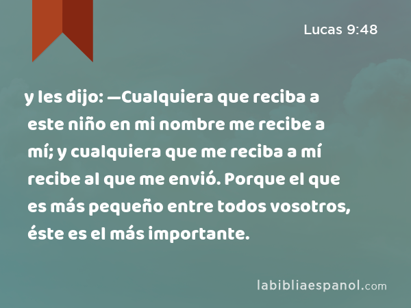 y les dijo: —Cualquiera que reciba a este niño en mi nombre me recibe a mí; y cualquiera que me reciba a mí recibe al que me envió. Porque el que es más pequeño entre todos vosotros, éste es el más importante. - Lucas 9:48