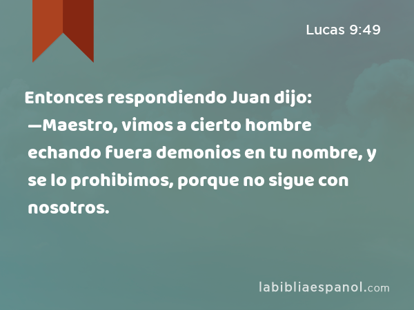 Entonces respondiendo Juan dijo: —Maestro, vimos a cierto hombre echando fuera demonios en tu nombre, y se lo prohibimos, porque no sigue con nosotros. - Lucas 9:49