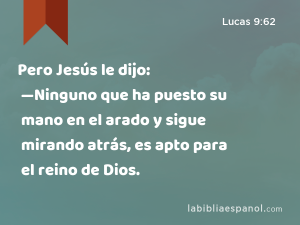 Pero Jesús le dijo: —Ninguno que ha puesto su mano en el arado y sigue mirando atrás, es apto para el reino de Dios. - Lucas 9:62