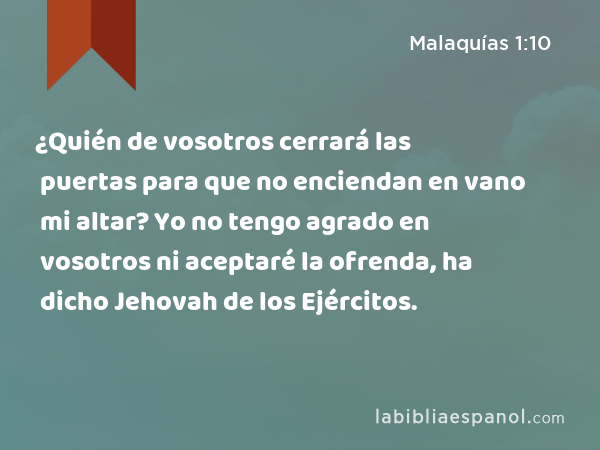 ¿Quién de vosotros cerrará las puertas para que no enciendan en vano mi altar? Yo no tengo agrado en vosotros ni aceptaré la ofrenda, ha dicho Jehovah de los Ejércitos. - Malaquías 1:10