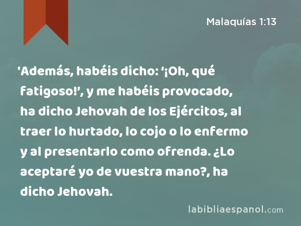 'Además, habéis dicho: ‘¡Oh, qué fatigoso!’, y me habéis provocado, ha dicho Jehovah de los Ejércitos, al traer lo hurtado, lo cojo o lo enfermo y al presentarlo como ofrenda. ¿Lo aceptaré yo de vuestra mano?, ha dicho Jehovah. - Malaquías 1:13