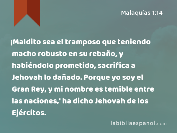 ¡Maldito sea el tramposo que teniendo macho robusto en su rebaño, y habiéndolo prometido, sacrifica a Jehovah lo dañado. Porque yo soy el Gran Rey, y mi nombre es temible entre las naciones,' ha dicho Jehovah de los Ejércitos. - Malaquías 1:14