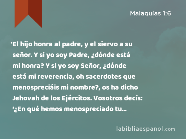 'El hijo honra al padre, y el siervo a su señor. Y si yo soy Padre, ¿dónde está mi honra? Y si yo soy Señor, ¿dónde está mi reverencia, oh sacerdotes que menospreciáis mi nombre?, os ha dicho Jehovah de los Ejércitos. Vosotros decís: ‘¿En qué hemos menospreciado tu nombre?’ - Malaquías 1:6