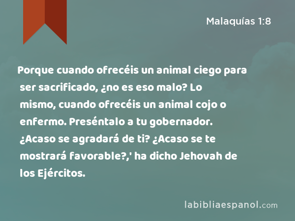 Porque cuando ofrecéis un animal ciego para ser sacrificado, ¿no es eso malo? Lo mismo, cuando ofrecéis un animal cojo o enfermo. Preséntalo a tu gobernador. ¿Acaso se agradará de ti? ¿Acaso se te mostrará favorable?,' ha dicho Jehovah de los Ejércitos. - Malaquías 1:8