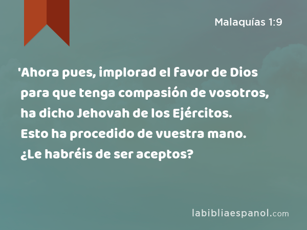 'Ahora pues, implorad el favor de Dios para que tenga compasión de vosotros, ha dicho Jehovah de los Ejércitos. Esto ha procedido de vuestra mano. ¿Le habréis de ser aceptos? - Malaquías 1:9