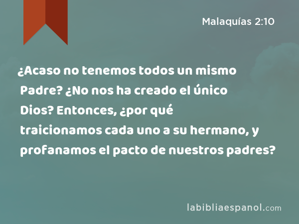 ¿Acaso no tenemos todos un mismo Padre? ¿No nos ha creado el único Dios? Entonces, ¿por qué traicionamos cada uno a su hermano, y profanamos el pacto de nuestros padres? - Malaquías 2:10