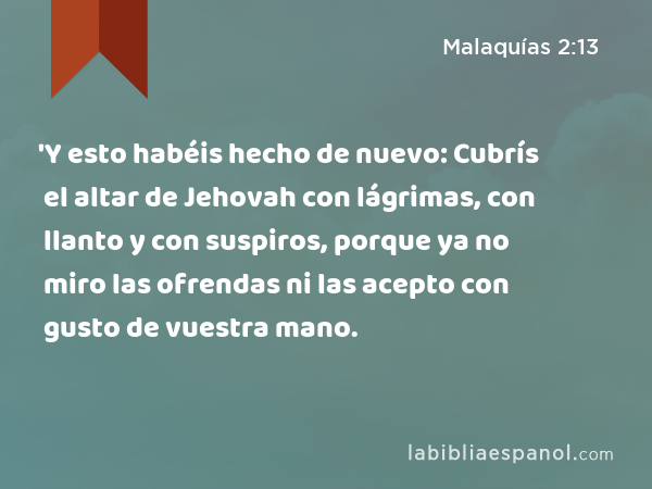 'Y esto habéis hecho de nuevo: Cubrís el altar de Jehovah con lágrimas, con llanto y con suspiros, porque ya no miro las ofrendas ni las acepto con gusto de vuestra mano. - Malaquías 2:13