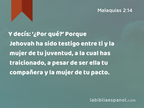 Y decís: ‘¿Por qué?’ Porque Jehovah ha sido testigo entre ti y la mujer de tu juventud, a la cual has traicionado, a pesar de ser ella tu compañera y la mujer de tu pacto. - Malaquías 2:14