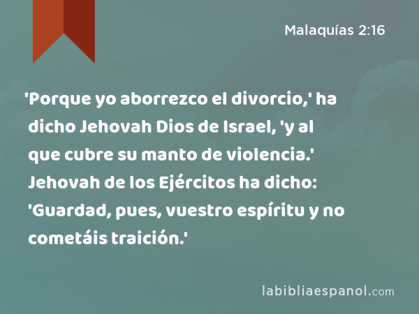 'Porque yo aborrezco el divorcio,' ha dicho Jehovah Dios de Israel, 'y al que cubre su manto de violencia.' Jehovah de los Ejércitos ha dicho: 'Guardad, pues, vuestro espíritu y no cometáis traición.' - Malaquías 2:16