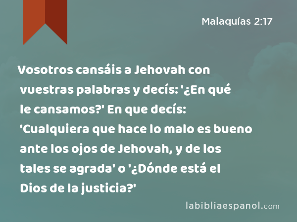 Vosotros cansáis a Jehovah con vuestras palabras y decís: '¿En qué le cansamos?' En que decís: 'Cualquiera que hace lo malo es bueno ante los ojos de Jehovah, y de los tales se agrada' o '¿Dónde está el Dios de la justicia?' - Malaquías 2:17