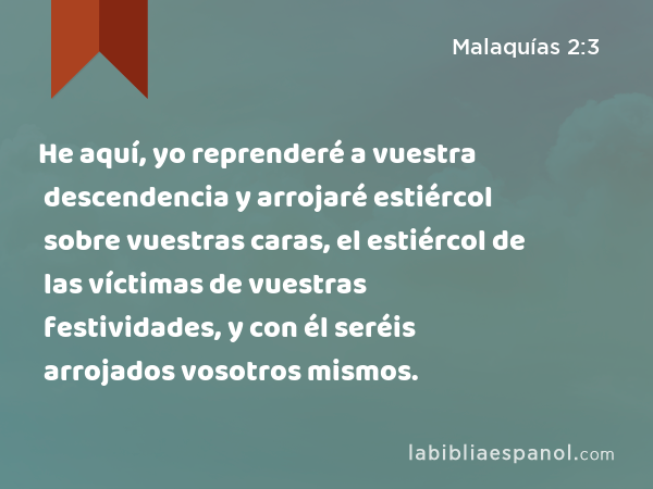 He aquí, yo reprenderé a vuestra descendencia y arrojaré estiércol sobre vuestras caras, el estiércol de las víctimas de vuestras festividades, y con él seréis arrojados vosotros mismos. - Malaquías 2:3