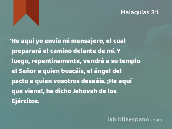 'He aquí yo envío mi mensajero, el cual preparará el camino delante de mí. Y luego, repentinamente, vendrá a su templo el Señor a quien buscáis, el ángel del pacto a quien vosotros deseáis. ¡He aquí que viene!, ha dicho Jehovah de los Ejércitos. - Malaquías 3:1