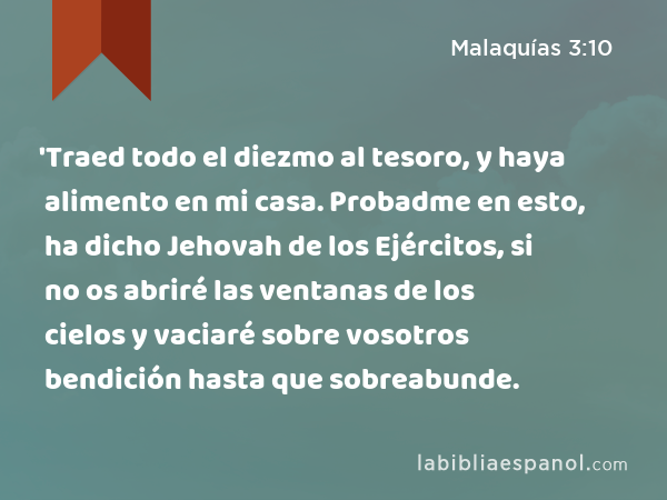 'Traed todo el diezmo al tesoro, y haya alimento en mi casa. Probadme en esto, ha dicho Jehovah de los Ejércitos, si no os abriré las ventanas de los cielos y vaciaré sobre vosotros bendición hasta que sobreabunde. - Malaquías 3:10