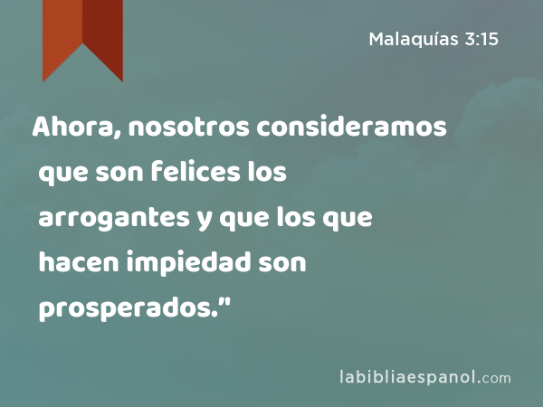 Ahora, nosotros consideramos que son felices los arrogantes y que los que hacen impiedad son prosperados.’' - Malaquías 3:15