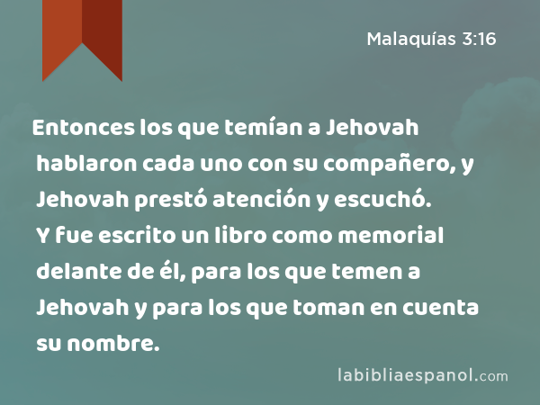 Entonces los que temían a Jehovah hablaron cada uno con su compañero, y Jehovah prestó atención y escuchó. Y fue escrito un libro como memorial delante de él, para los que temen a Jehovah y para los que toman en cuenta su nombre. - Malaquías 3:16