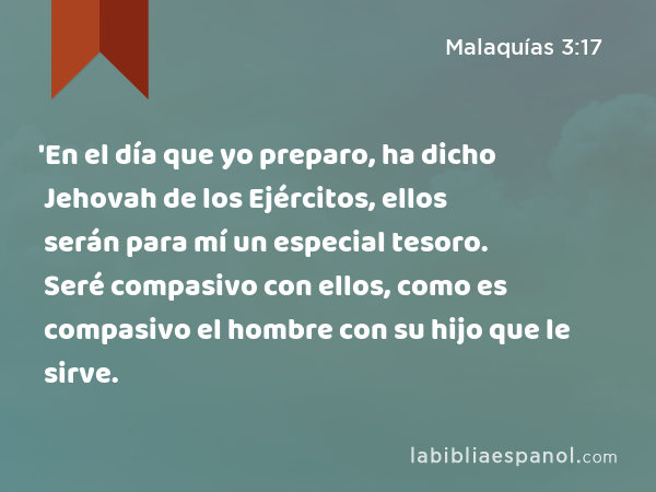 'En el día que yo preparo, ha dicho Jehovah de los Ejércitos, ellos serán para mí un especial tesoro. Seré compasivo con ellos, como es compasivo el hombre con su hijo que le sirve. - Malaquías 3:17