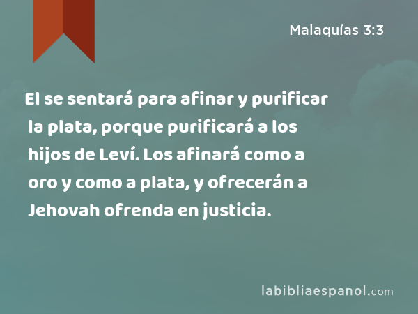 El se sentará para afinar y purificar la plata, porque purificará a los hijos de Leví. Los afinará como a oro y como a plata, y ofrecerán a Jehovah ofrenda en justicia. - Malaquías 3:3