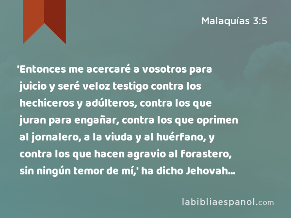 'Entonces me acercaré a vosotros para juicio y seré veloz testigo contra los hechiceros y adúlteros, contra los que juran para engañar, contra los que oprimen al jornalero, a la viuda y al huérfano, y contra los que hacen agravio al forastero, sin ningún temor de mí,' ha dicho Jehovah de los Ejércitos. - Malaquías 3:5