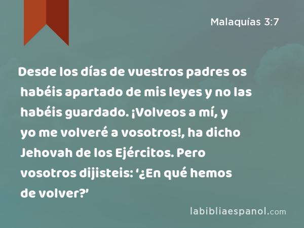 Desde los días de vuestros padres os habéis apartado de mis leyes y no las habéis guardado. ¡Volveos a mí, y yo me volveré a vosotros!, ha dicho Jehovah de los Ejércitos. Pero vosotros dijisteis: ‘¿En qué hemos de volver?’ - Malaquías 3:7