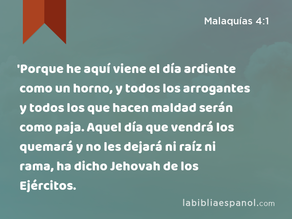 'Porque he aquí viene el día ardiente como un horno, y todos los arrogantes y todos los que hacen maldad serán como paja. Aquel día que vendrá los quemará y no les dejará ni raíz ni rama, ha dicho Jehovah de los Ejércitos. - Malaquías 4:1