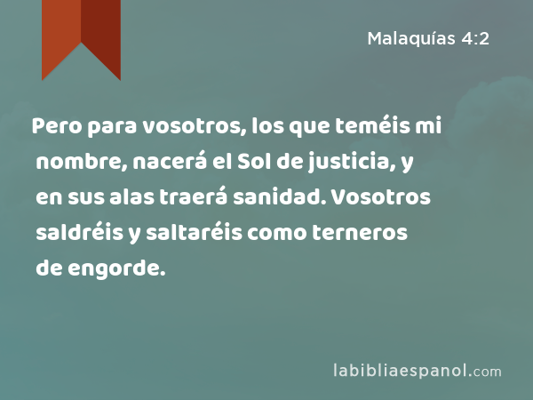 Pero para vosotros, los que teméis mi nombre, nacerá el Sol de justicia, y en sus alas traerá sanidad. Vosotros saldréis y saltaréis como terneros de engorde. - Malaquías 4:2