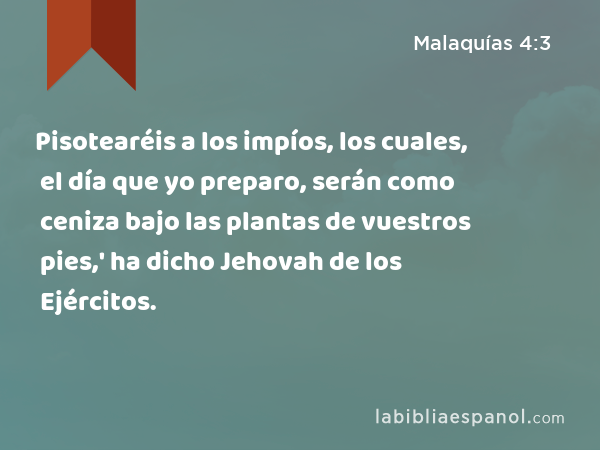 Pisotearéis a los impíos, los cuales, el día que yo preparo, serán como ceniza bajo las plantas de vuestros pies,' ha dicho Jehovah de los Ejércitos. - Malaquías 4:3