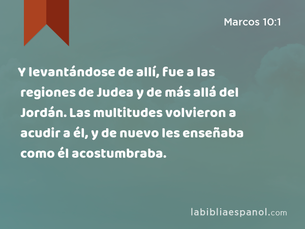 Y levantándose de allí, fue a las regiones de Judea y de más allá del Jordán. Las multitudes volvieron a acudir a él, y de nuevo les enseñaba como él acostumbraba. - Marcos 10:1