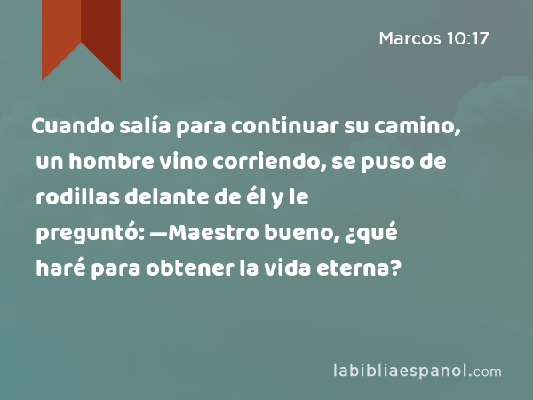 Cuando salía para continuar su camino, un hombre vino corriendo, se puso de rodillas delante de él y le preguntó: —Maestro bueno, ¿qué haré para obtener la vida eterna? - Marcos 10:17