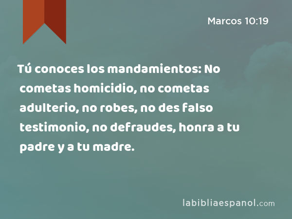 Tú conoces los mandamientos: No cometas homicidio, no cometas adulterio, no robes, no des falso testimonio, no defraudes, honra a tu padre y a tu madre. - Marcos 10:19