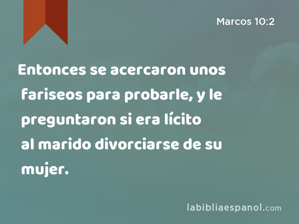 Entonces se acercaron unos fariseos para probarle, y le preguntaron si era lícito al marido divorciarse de su mujer. - Marcos 10:2