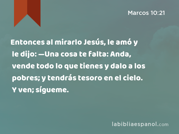 Entonces al mirarlo Jesús, le amó y le dijo: —Una cosa te falta: Anda, vende todo lo que tienes y dalo a los pobres; y tendrás tesoro en el cielo. Y ven; sígueme. - Marcos 10:21