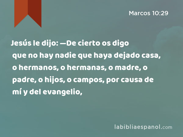 Jesús le dijo: —De cierto os digo que no hay nadie que haya dejado casa, o hermanos, o hermanas, o madre, o padre, o hijos, o campos, por causa de mí y del evangelio, - Marcos 10:29