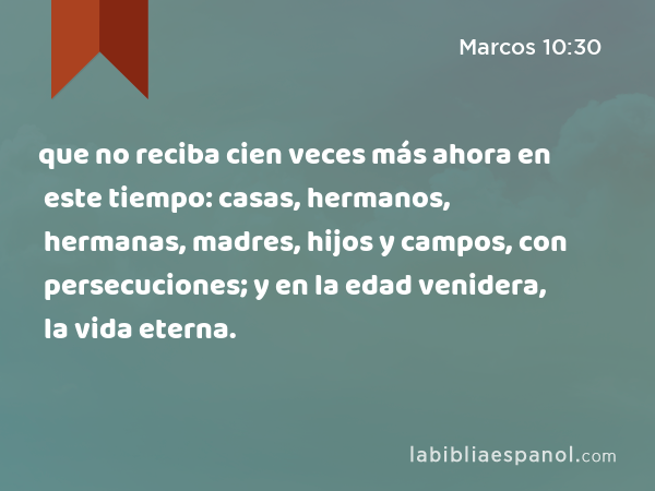 que no reciba cien veces más ahora en este tiempo: casas, hermanos, hermanas, madres, hijos y campos, con persecuciones; y en la edad venidera, la vida eterna. - Marcos 10:30