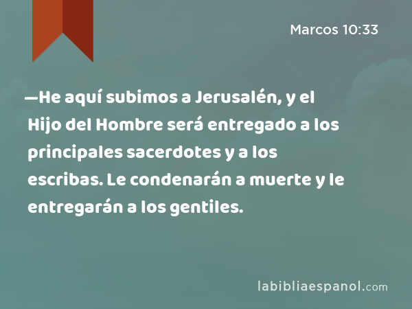 —He aquí subimos a Jerusalén, y el Hijo del Hombre será entregado a los principales sacerdotes y a los escribas. Le condenarán a muerte y le entregarán a los gentiles. - Marcos 10:33