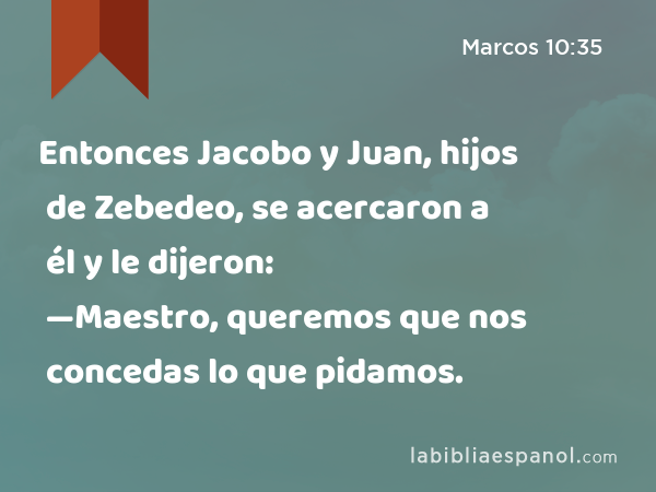 Entonces Jacobo y Juan, hijos de Zebedeo, se acercaron a él y le dijeron: —Maestro, queremos que nos concedas lo que pidamos. - Marcos 10:35