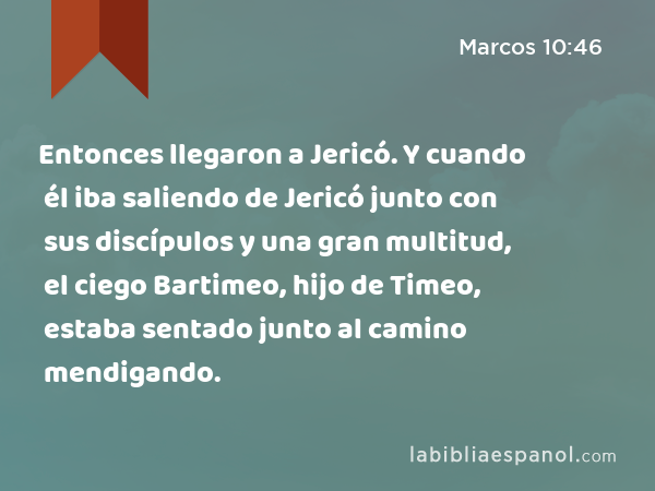 Entonces llegaron a Jericó. Y cuando él iba saliendo de Jericó junto con sus discípulos y una gran multitud, el ciego Bartimeo, hijo de Timeo, estaba sentado junto al camino mendigando. - Marcos 10:46