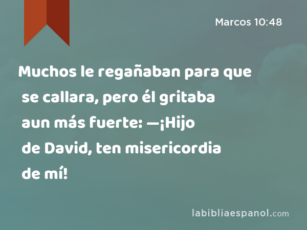 Muchos le regañaban para que se callara, pero él gritaba aun más fuerte: —¡Hijo de David, ten misericordia de mí! - Marcos 10:48