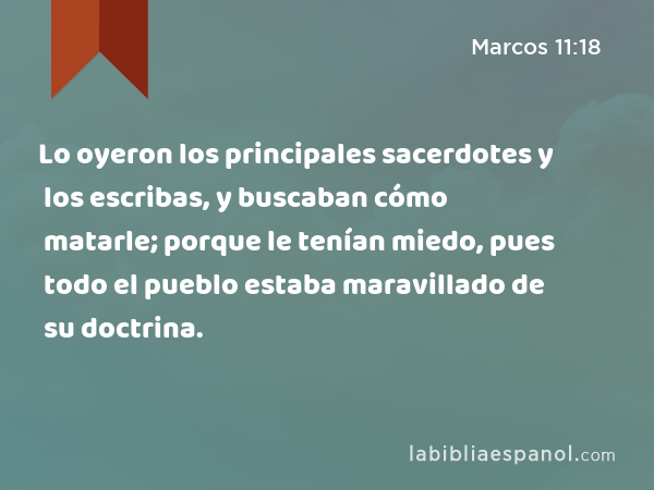 Lo oyeron los principales sacerdotes y los escribas, y buscaban cómo matarle; porque le tenían miedo, pues todo el pueblo estaba maravillado de su doctrina. - Marcos 11:18