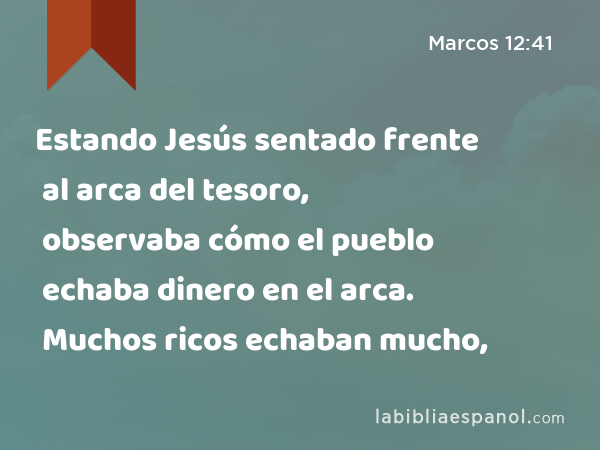 Estando Jesús sentado frente al arca del tesoro, observaba cómo el pueblo echaba dinero en el arca. Muchos ricos echaban mucho, - Marcos 12:41