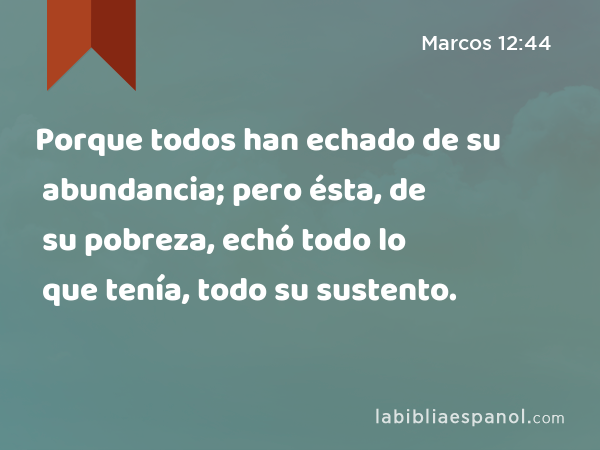 Porque todos han echado de su abundancia; pero ésta, de su pobreza, echó todo lo que tenía, todo su sustento. - Marcos 12:44