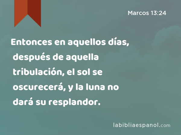 Entonces en aquellos días, después de aquella tribulación, el sol se oscurecerá, y la luna no dará su resplandor. - Marcos 13:24