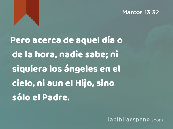 Pero acerca de aquel día o de la hora, nadie sabe; ni siquiera los ángeles en el cielo, ni aun el Hijo, sino sólo el Padre. - Marcos 13:32