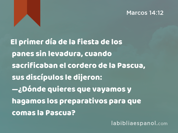 El primer día de la fiesta de los panes sin levadura, cuando sacrificaban el cordero de la Pascua, sus discípulos le dijeron: —¿Dónde quieres que vayamos y hagamos los preparativos para que comas la Pascua? - Marcos 14:12