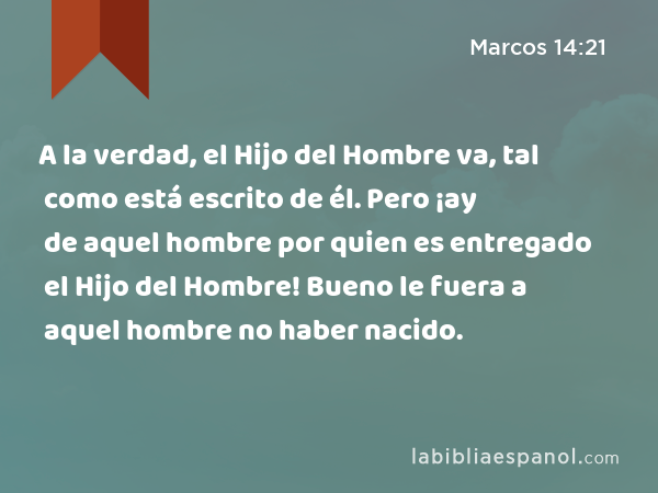 A la verdad, el Hijo del Hombre va, tal como está escrito de él. Pero ¡ay de aquel hombre por quien es entregado el Hijo del Hombre! Bueno le fuera a aquel hombre no haber nacido. - Marcos 14:21