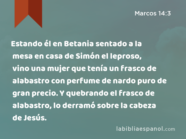 Estando él en Betania sentado a la mesa en casa de Simón el leproso, vino una mujer que tenía un frasco de alabastro con perfume de nardo puro de gran precio. Y quebrando el frasco de alabastro, lo derramó sobre la cabeza de Jesús. - Marcos 14:3