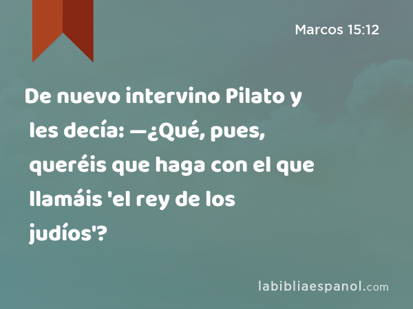 De nuevo intervino Pilato y les decía: —¿Qué, pues, queréis que haga con el que llamáis 'el rey de los judíos'? - Marcos 15:12