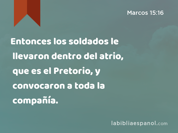 Entonces los soldados le llevaron dentro del atrio, que es el Pretorio, y convocaron a toda la compañía. - Marcos 15:16