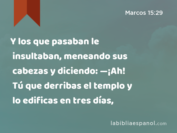 Y los que pasaban le insultaban, meneando sus cabezas y diciendo: —¡Ah! Tú que derribas el templo y lo edificas en tres días, - Marcos 15:29