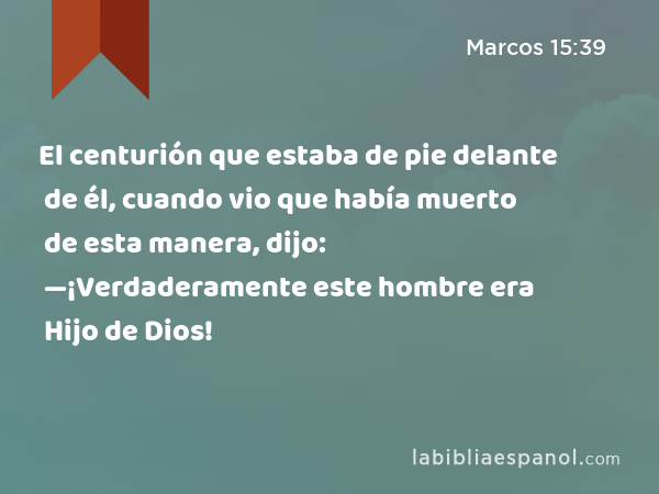 El centurión que estaba de pie delante de él, cuando vio que había muerto de esta manera, dijo: —¡Verdaderamente este hombre era Hijo de Dios! - Marcos 15:39