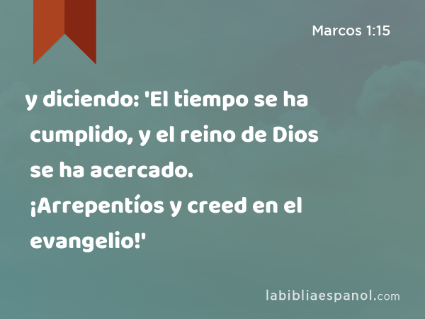 y diciendo: 'El tiempo se ha cumplido, y el reino de Dios se ha acercado. ¡Arrepentíos y creed en el evangelio!' - Marcos 1:15